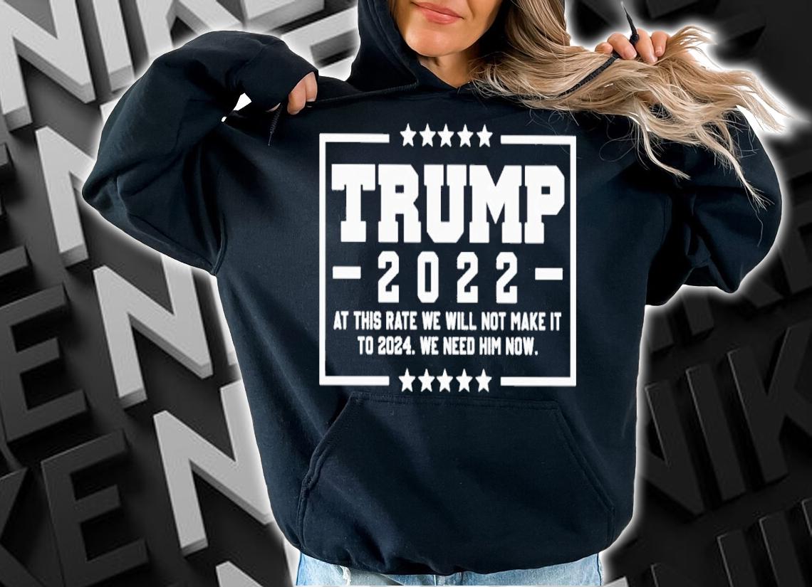 Trump 2022 at this rate we will not make it to 2024 we need him now shirt hoodie