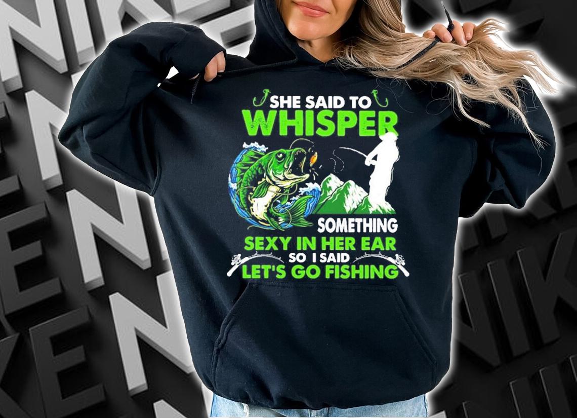 She said to whisper something sexy in her ear so I said let_s go fishing shirt hoodie