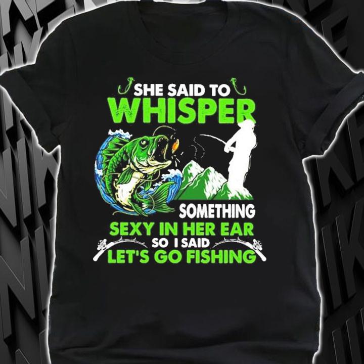 She said to whisper something sexy in her ear so I said let_s go fishing shirt shirt